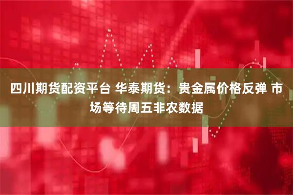 四川期货配资平台 华泰期货：贵金属价格反弹 市场等待周五非农数据
